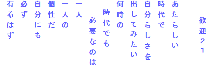 　　歓迎２１

あたらしい
時代で
自分らしさを
出してみたい
何時の
　時代でも
　　必要なのは
一人
一人の
個性だ
自分にも
必ず
有るはず