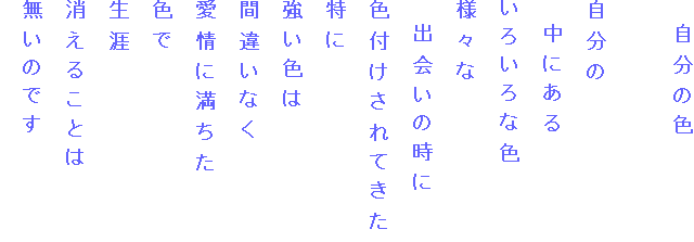 　自分の色

自分の
　中にある
いろいろな色
様々な
　出会いの時に
色付けされてきた
特に
強い色は
間違いなく
愛情に満ちた
色で
生涯
消えることは
無いのです