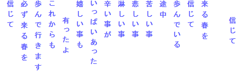 　　信じて

来る春を
信じて
歩んでいる
途中
苦しい事
悲しい事
淋しい事
辛い事が
いっぱいあった
嬉しい事も
　　有ったよ
これからも
歩んで行きます
必ず来る春を
信じて