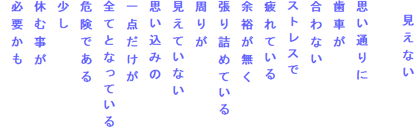 　見えない

思い通りに
歯車が
合わない
ストレスで
疲れている
余裕が無く
張り詰めている
周りが
見えていない
思い込みの
一点だけが
全てとなっている
危険である
少し
休む事が
必要かも