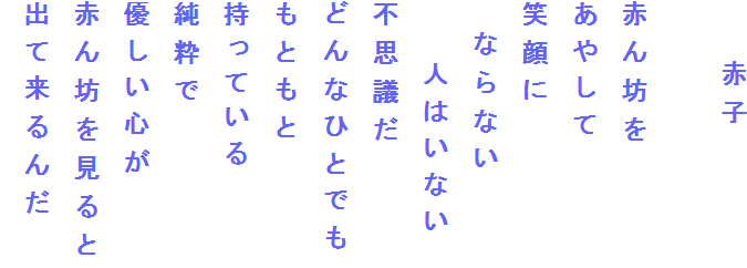 　　赤子

赤ん坊を
あやして
笑顔に
　ならない
　　人はいない
不思議だ
どんなひとでも
もともと
持っている
純粋で
優しい心が
赤ん坊を見ると
出て来るんだ