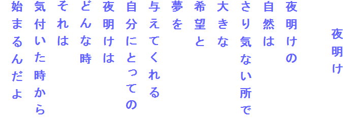 　　夜明け

夜明けの
自然は
さり気ない所で
大きな
希望と
夢を
与えてくれる
自分にとっての
夜明けは
どんな時
それは
気付いた時から
始まるんだよ