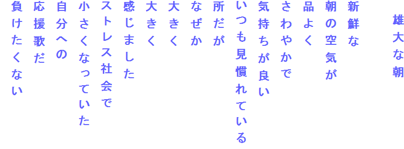 　雄大な朝

新鮮な
朝の空気が
品よく
さわやかで
気持ちが良い
いつも見慣れている
所だが
なぜか
大きく
大きく
感じました
ストレス社会で
小さくなっていた
自分への
応援歌だ
負けたくない