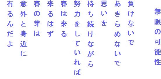 　無限の可能性

負けないで
あきらめないで
思いを
持ち続けながら
努力をしていれば
春は来る
来るはず
春の芽は
意外と身近に
有るんだよ