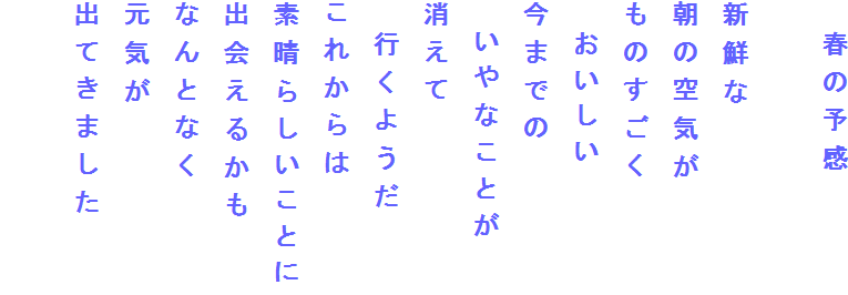 　春の予感

新鮮な
朝の空気が
ものすごく
　おいしい
今までの
　いやなことが
消えて
　行くようだ
これからは
素晴らしいことに
出会えるかも
なんとなく
元気が
出てきました
