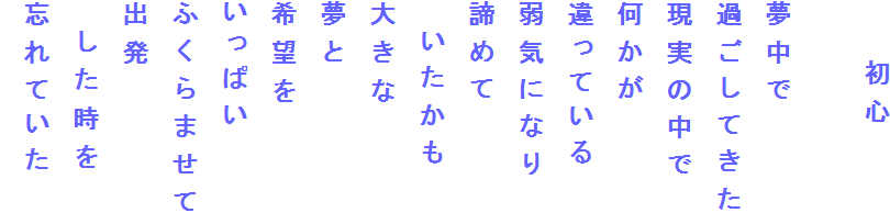 　　初心

夢中で
過ごしてきた
現実の中で
何かが
違っている
弱気になり
諦めて
　いたかも
大きな
夢と
希望を
いっぱい
ふくらませて
出発
　した時を
忘れていた
