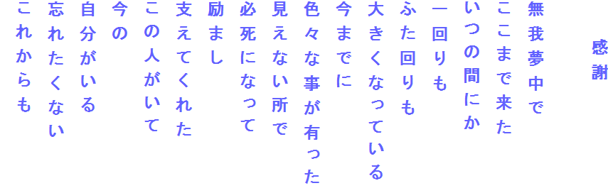 　　感謝

無我夢中で
ここまで来た
いつの間にか
一回りも
ふた回りも
大きくなっている
今までに
色々な事が有った
見えない所で
必死になって
励まし
支えてくれた
この人がいて
今の
自分がいる
忘れたくない
これからも