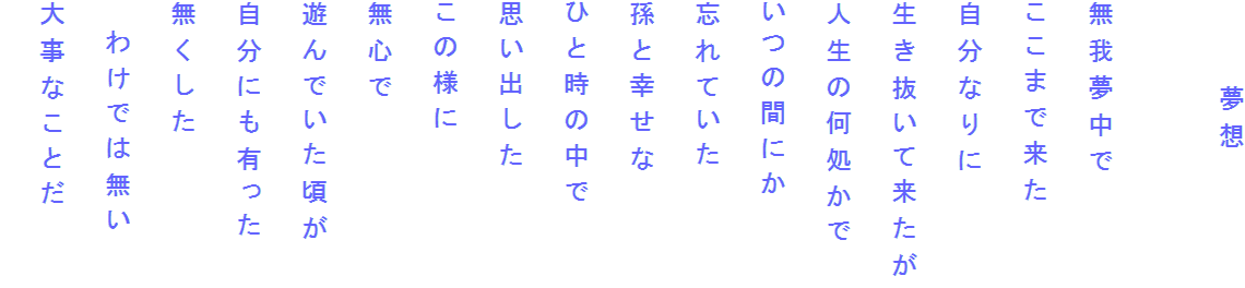 　　　夢想

無我夢中で
ここまで来た
自分なりに
生き抜いて来たが
人生の何処かで
いつの間にか
忘れていた
孫と幸せな
ひと時の中で
思い出した
この様に
無心で
遊んでいた頃が
自分にも有った
無くした
　わけでは無い
大事なことだ