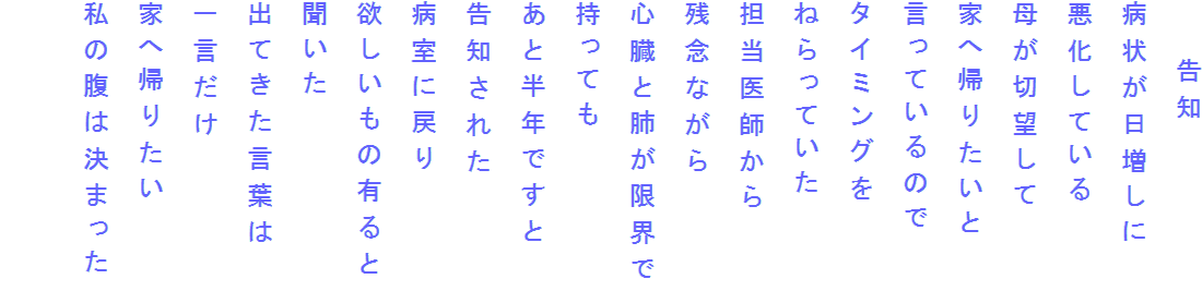 　　告知
病状が日増しに
悪化している
母が切望して
家へ帰りたいと
言っているので
タイミングを
ねらっていた
担当医師から
残念ながら
心臓と肺が限界で
持っても
あと半年ですと
告知された
病室に戻り
欲しいもの有ると
聞いた
出てきた言葉は
一言だけ
家へ帰りたい
私の腹は決まった
