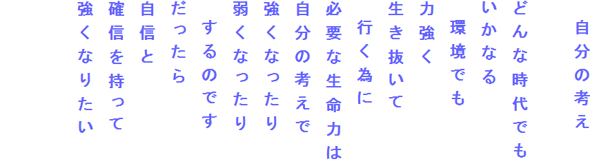 　自分の考え

どんな時代でも
いかなる
　環境でも
力強く
生き抜いて
　行く為に
必要な生命力は
自分の考えで
強くなったり
弱くなったり
　するのです
だったら
自信と
確信を持って
強くなりたい

