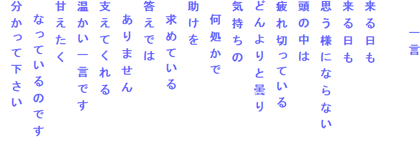 　　一言

来る日も
来る日も
思う様にならない
頭の中は
疲れ切っている
どんよりと曇り
気持ちの　
　何処かで
助けを
　求めている
答えでは
　ありません
支えてくれる
温かい一言です
甘えたく
　なっているのです
分かって下さい