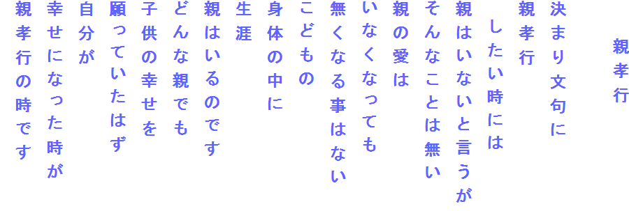 　　親孝行

決まり文句に
親孝行
　したい時には
親はいないと言うが
そんなことは無い
親の愛は
いなくなっても
無くなる事はない
こどもの
身体の中に
生涯
親はいるのです
どんな親でも
子供の幸せを
願っていたはず
自分が
幸せになった時が
親孝行の時です