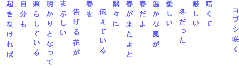 　コブシ咲く

暗くて
厳しい
　冬だった
優しい
温かな風が
春だよ
春が来たよと
隅々に
　伝えている
春を
　告げる花が
まぶしい
明かりとなって
照らしている
自分も
起きなければ