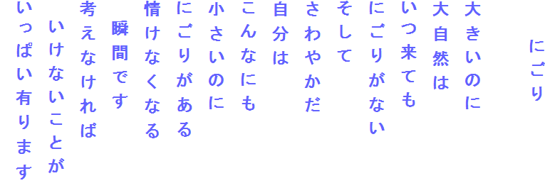 　　にごり

大きいのに
大自然は
いつ来ても
にごりがない
そして
さわやかだ
自分は
こんなにも
小さいのに
にごりがある
情けなくなる
　瞬間です
考えなければ
　いけないことが
いっぱい有ります