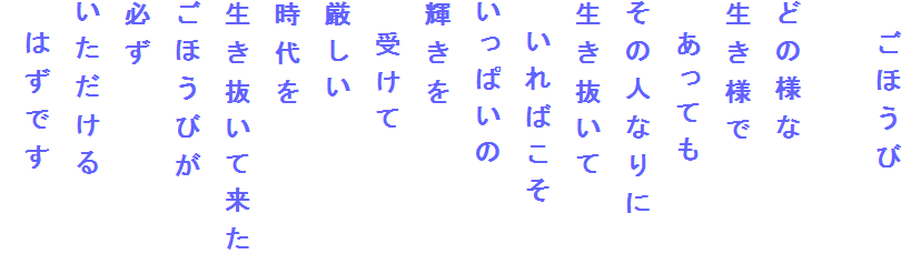 　ごほうび

どの様な
生き様で
　あっても
その人なりに
生き抜いて
　いればこそ
いっぱいの
輝きを
　受けて
厳しい
時代を
生き抜いて来た
ごほうびが
必ず
いただける
　はずです