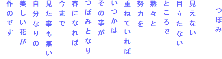 　つぼみ

見えない
目立たない
ところで
黙々と
努力を
重ねていれば
いつかは
その事が
つぼみとなり
春になれば
今まで
見た事も無い
自分なりの
美しい花が
作のです