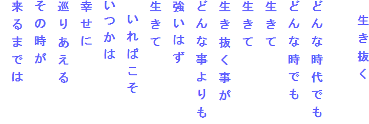 　生き抜く

どんな時代でも
どんな時でも
生きて
生きて
生き抜く事が
どんな事よりも
強いはず
生きて
　いればこそ
いつかは
幸せに
巡りあえる
その時が
来るまでは