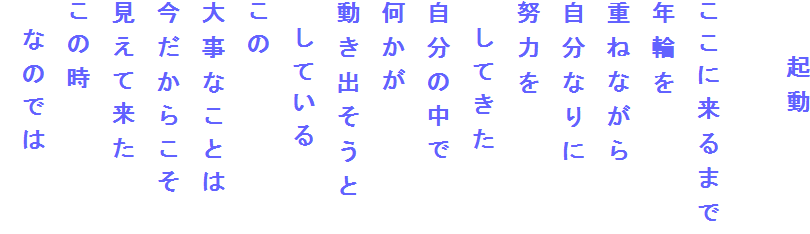 　　起動

ここに来るまで
年輪を
重ねながら
自分なりに
努力を
　してきた
自分の中で
何かが
動き出そうと
　している
この
大事なことは
今だからこそ
見えて来た
この時
　なのでは