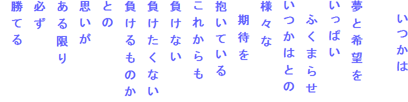 　いつかは

夢と希望を
いっぱい
　ふくまらせ
いつかはとの
様々な
　期待を
抱いている
これからも
負けない
負けたくない
負けるものか
との
思いが
ある限り
必ず
勝てる