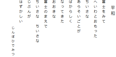 　平和
富士をみて
へいわとおもった
ちいさな
あらそいごとが
ばからしく
なってきた
おおきな
富士のまえで
ちいさな　ちいさな
じぶんが
はずかしい
　　　　　　じんぼひでみつ

