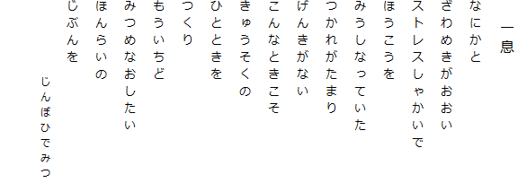 　一息
なにかと
ざわめきがおおい
ストレスしゃかいで
ほうこうを
みうしなっていた
つかれがたまり
げんきがない
こんなときこそ
きゅうそくの
ひとときを
つくり
もういちど
みつめなおしたい
ほんらいの
じぶんを
　　　　　じんぼひでみつ
