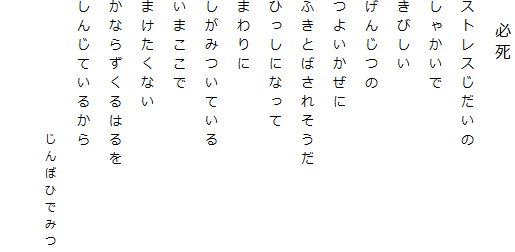 　必死
ストレスじだいの
しゃかいで
きびしい
げんじつの
つよいかぜに
ふきとばされそうだ
ひっしになって
まわりに
しがみついている
いまここで
まけたくない
かならずくるはるを
しんじているから
　　　　　　　じんぼひでみつ
