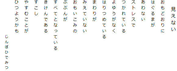 　見えない
おもどおりに
はぐるまが
あわない
ストレスで
つかれている
よゆうがなく
はりつめている
まわりが
みえていない
おもいこみの
ぶぶんが
すべてとなっている
きけんである
すこし
やすむことが
ひつようかも
　　　　　　じんぼひでみつ