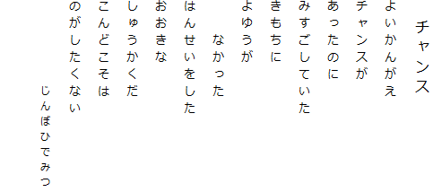 　チャンス
よいかんがえ
チャンスが
あったのに
みすごしていた
きもちに
よゆうが
　　なかった
はんせいをした
おおきな
しゅうかくだ
こんどこそは
のがしたくない
　　　　　じんぼひでみつ

