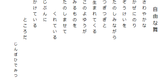 　自由な舞
さわやかな
かぜにのり
ぞうけいを
たのしみながら
つぎつぎと
生まれてくる
このよゆうが
みるものを
たのしませて
　　くれている
じぶんに
かけている
　　　ところだ
　　　　　　　　じんぼひでみつ
