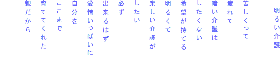 　明るい介護

苦しくって
疲れて
暗い介護は
したくない
希望が持てる
明るくて
楽しい介護が
したい
必ず
出来るはず
愛情いっぱいに
自分を
ここまで
育ててくれた
親だから
