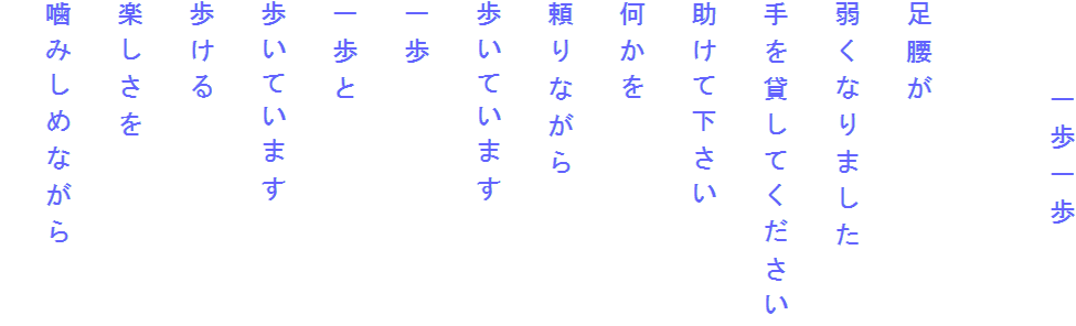 　　　一歩一歩

足腰が
弱くなりました
手を貸してください
助けて下さい
何かを
頼りながら
歩いています
一歩
一歩と
歩いています
歩ける
楽しさを
噛みしめながら