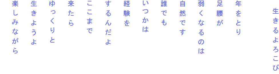 　生きるよろこび

年をとり
足腰が
弱くなるのは
自然です
誰でも
いつかは
経験を
するんだよ
ここまで
来たら
ゆっくりと
生きようよ
楽しみながら