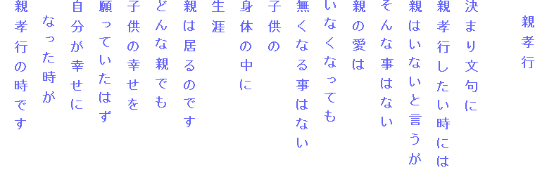　親孝行

決まり文句に
親孝行したい時には
親はいないと言うが
そんな事はない
親の愛は
いなくなっても
無くなる事はない
子供の
身体の中に
生涯
親は居るのです
どんな親でも
子供の幸せを
願っていたはず
自分が幸せに
　なった時が
親孝行の時です